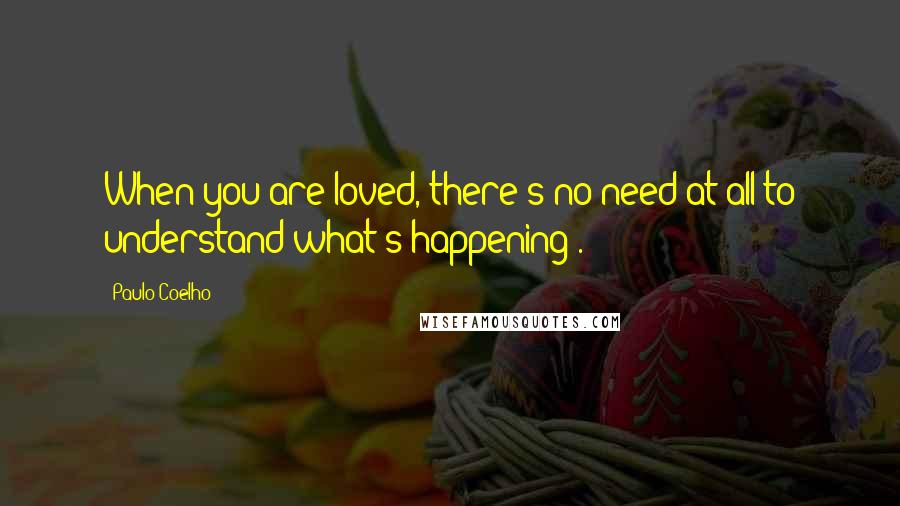 Paulo Coelho Quotes: When you are loved, there's no need at all to understand what's happening .