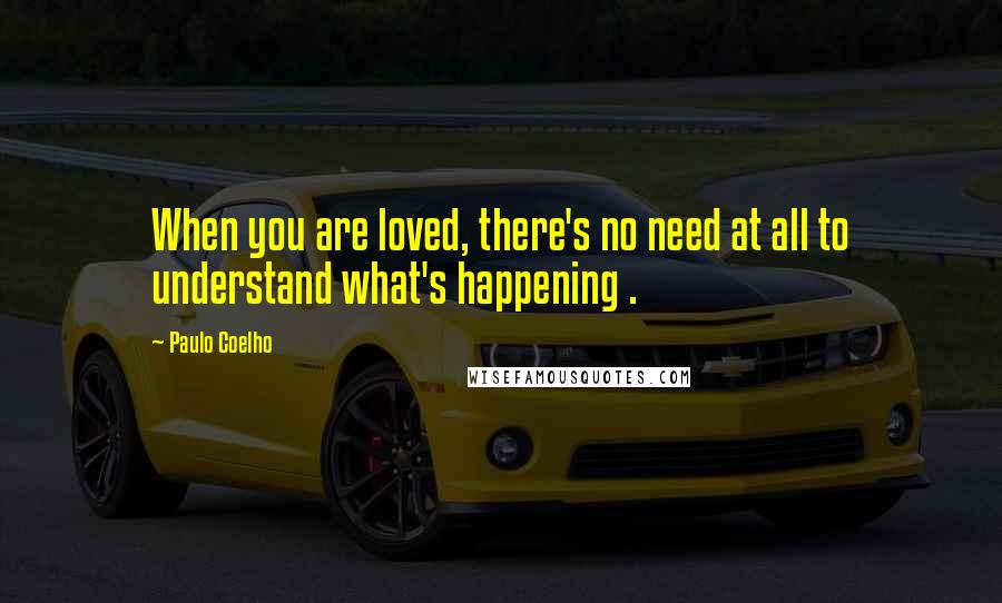 Paulo Coelho Quotes: When you are loved, there's no need at all to understand what's happening .