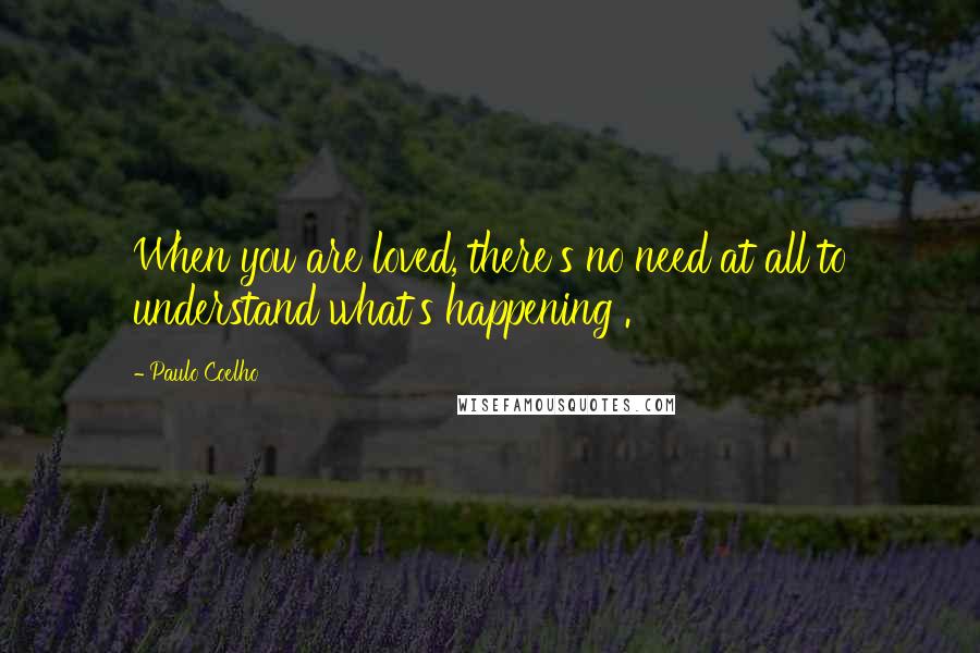 Paulo Coelho Quotes: When you are loved, there's no need at all to understand what's happening .