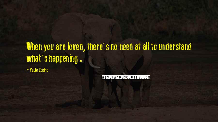 Paulo Coelho Quotes: When you are loved, there's no need at all to understand what's happening .