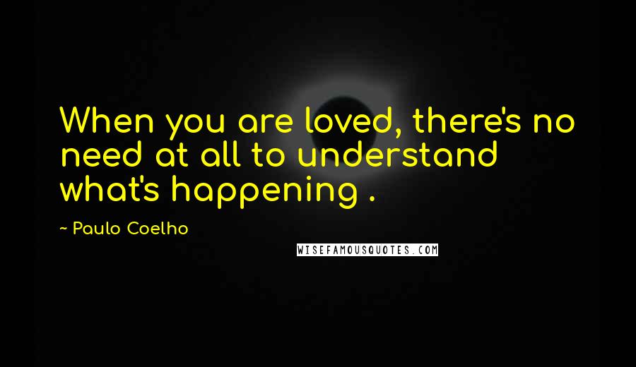 Paulo Coelho Quotes: When you are loved, there's no need at all to understand what's happening .