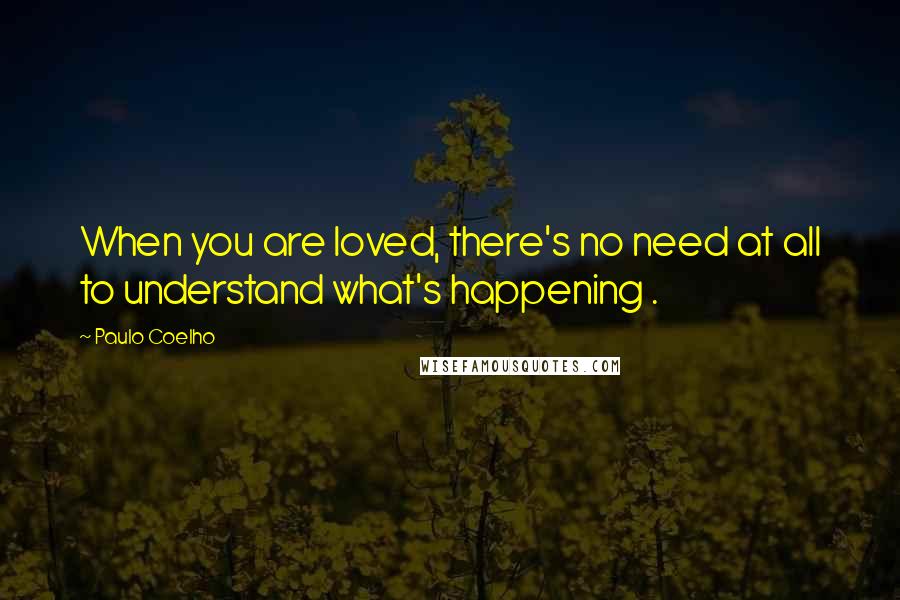 Paulo Coelho Quotes: When you are loved, there's no need at all to understand what's happening .