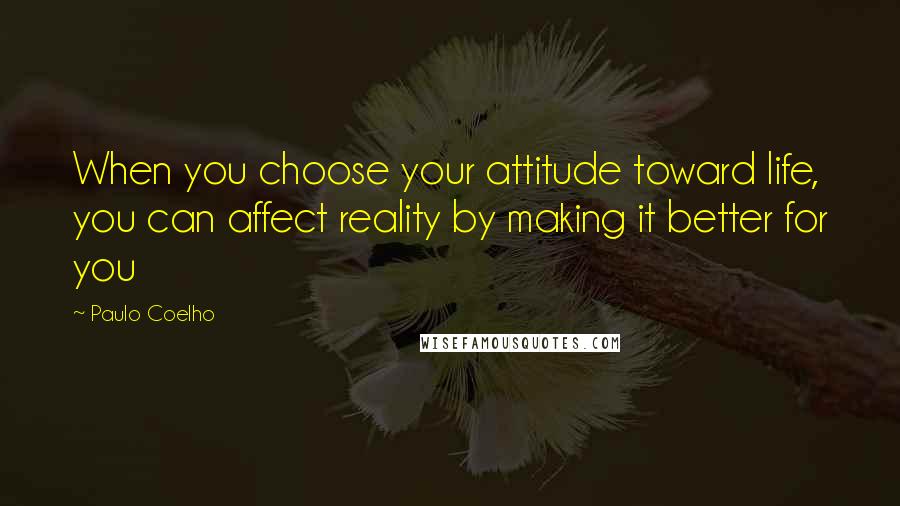 Paulo Coelho Quotes: When you choose your attitude toward life, you can affect reality by making it better for you