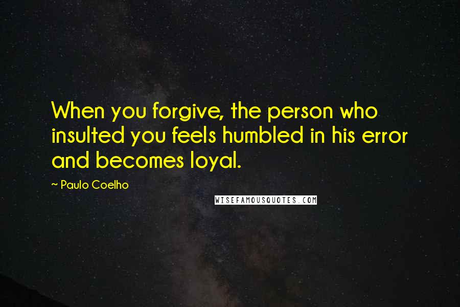 Paulo Coelho Quotes: When you forgive, the person who insulted you feels humbled in his error and becomes loyal.