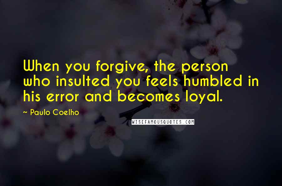 Paulo Coelho Quotes: When you forgive, the person who insulted you feels humbled in his error and becomes loyal.