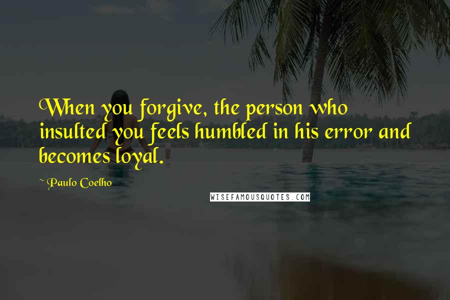 Paulo Coelho Quotes: When you forgive, the person who insulted you feels humbled in his error and becomes loyal.