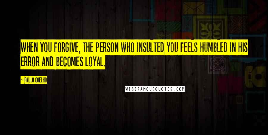 Paulo Coelho Quotes: When you forgive, the person who insulted you feels humbled in his error and becomes loyal.