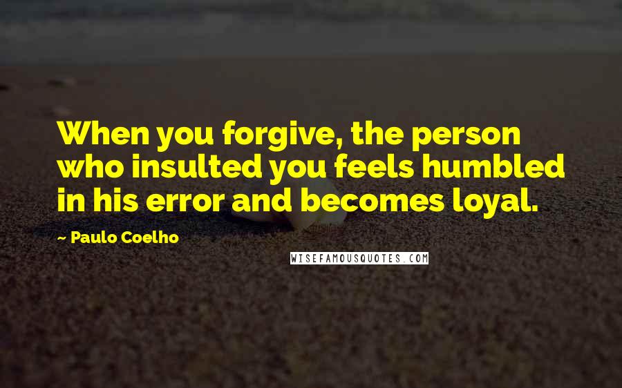 Paulo Coelho Quotes: When you forgive, the person who insulted you feels humbled in his error and becomes loyal.