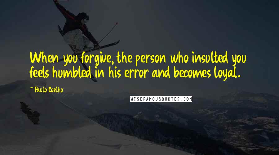 Paulo Coelho Quotes: When you forgive, the person who insulted you feels humbled in his error and becomes loyal.