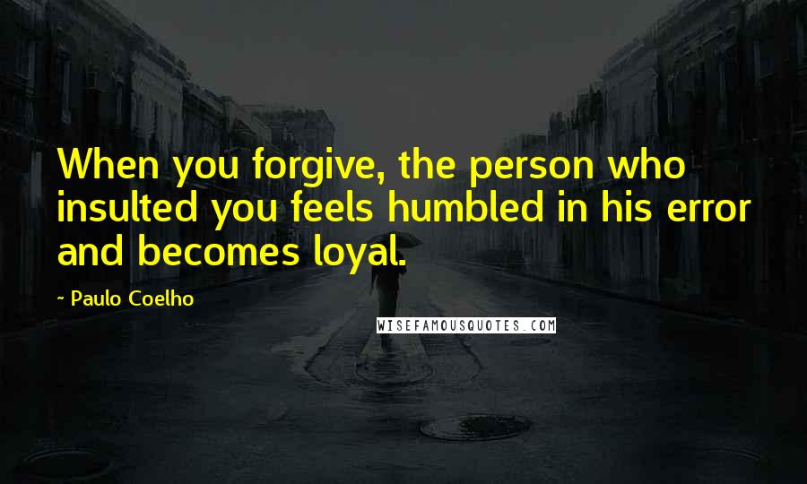 Paulo Coelho Quotes: When you forgive, the person who insulted you feels humbled in his error and becomes loyal.