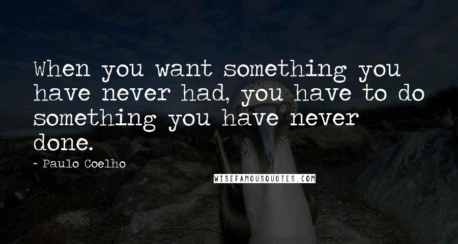 Paulo Coelho Quotes: When you want something you have never had, you have to do something you have never done.