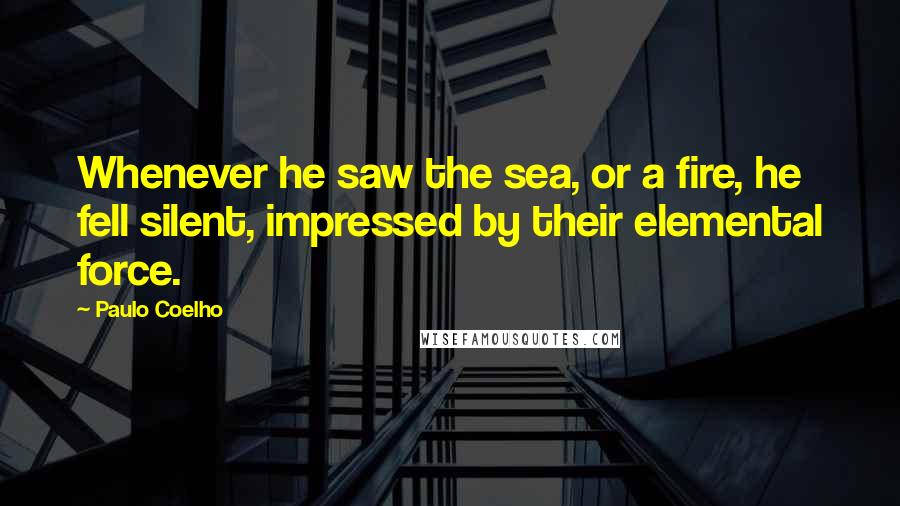 Paulo Coelho Quotes: Whenever he saw the sea, or a fire, he fell silent, impressed by their elemental force.