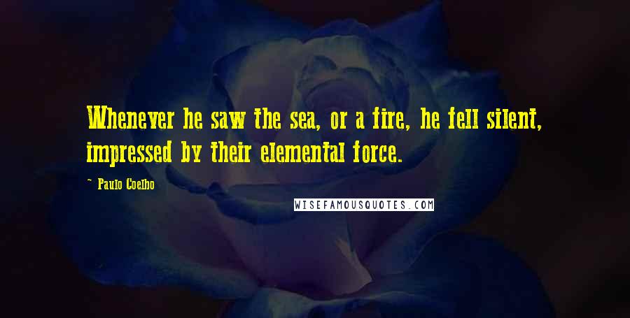 Paulo Coelho Quotes: Whenever he saw the sea, or a fire, he fell silent, impressed by their elemental force.