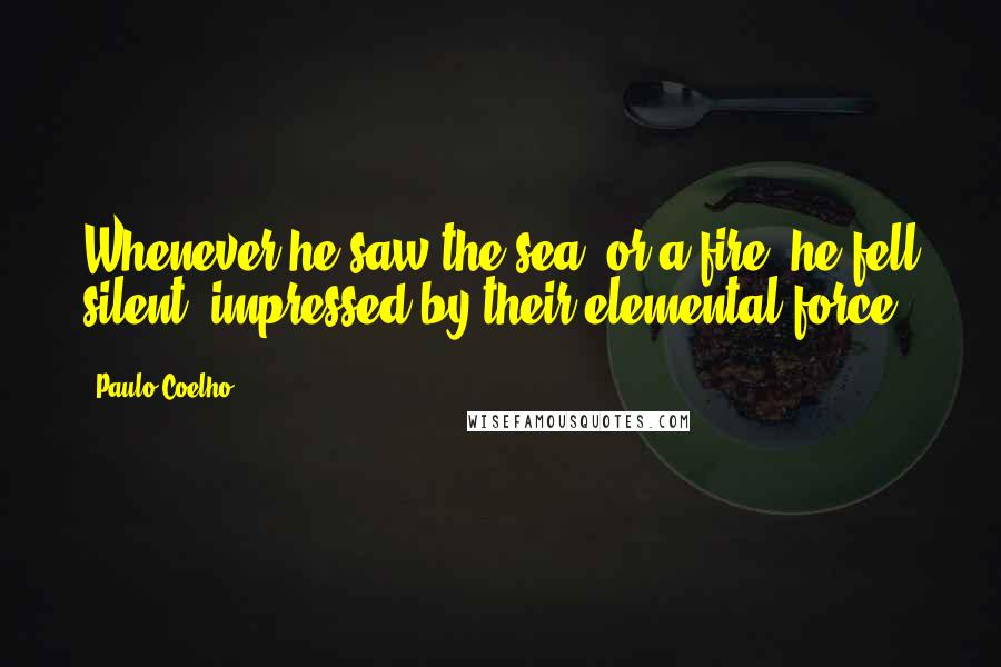 Paulo Coelho Quotes: Whenever he saw the sea, or a fire, he fell silent, impressed by their elemental force.