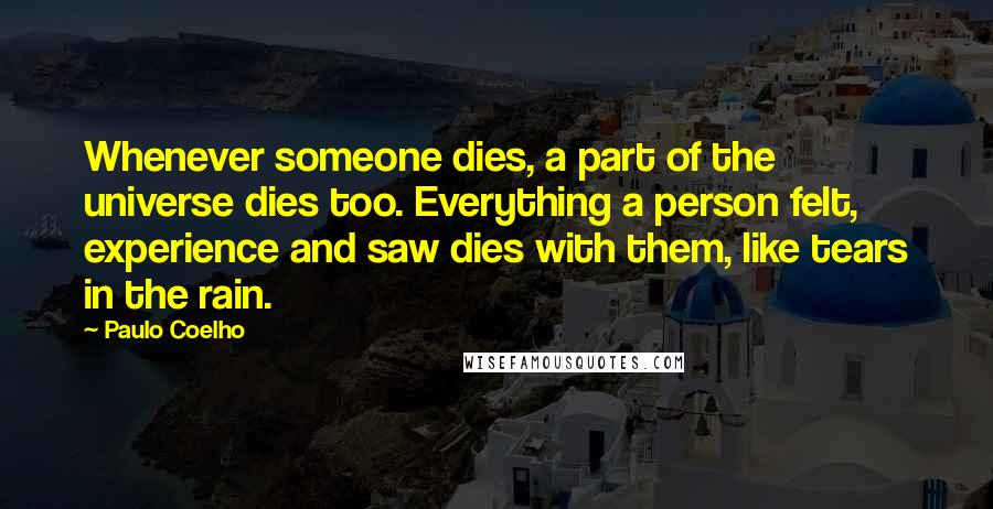 Paulo Coelho Quotes: Whenever someone dies, a part of the universe dies too. Everything a person felt, experience and saw dies with them, like tears in the rain.