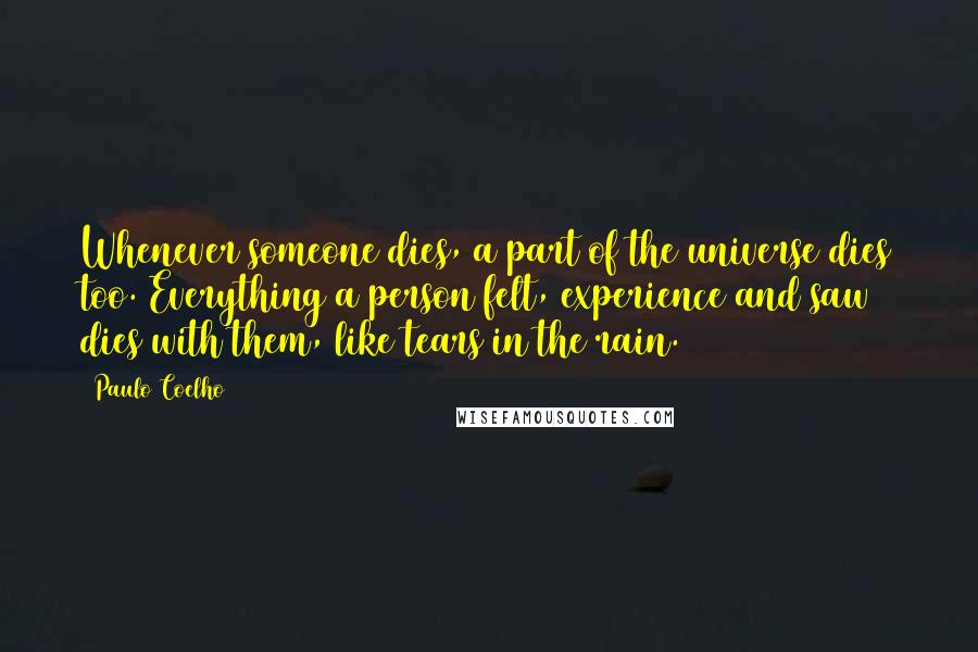 Paulo Coelho Quotes: Whenever someone dies, a part of the universe dies too. Everything a person felt, experience and saw dies with them, like tears in the rain.