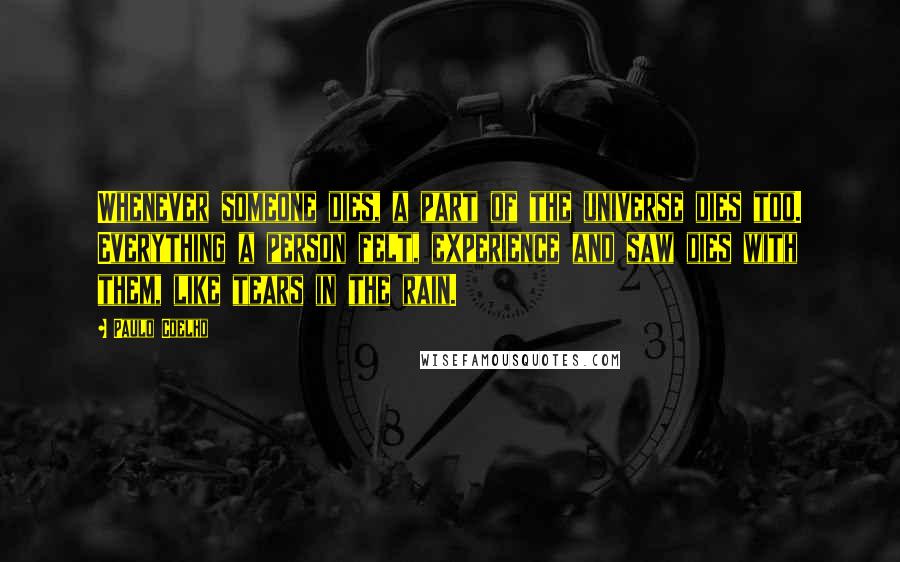 Paulo Coelho Quotes: Whenever someone dies, a part of the universe dies too. Everything a person felt, experience and saw dies with them, like tears in the rain.