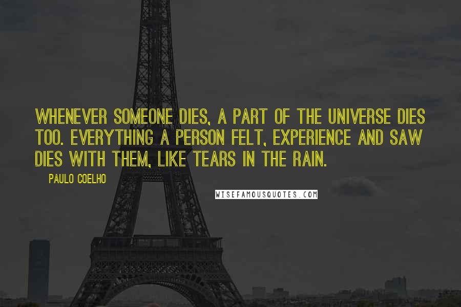 Paulo Coelho Quotes: Whenever someone dies, a part of the universe dies too. Everything a person felt, experience and saw dies with them, like tears in the rain.