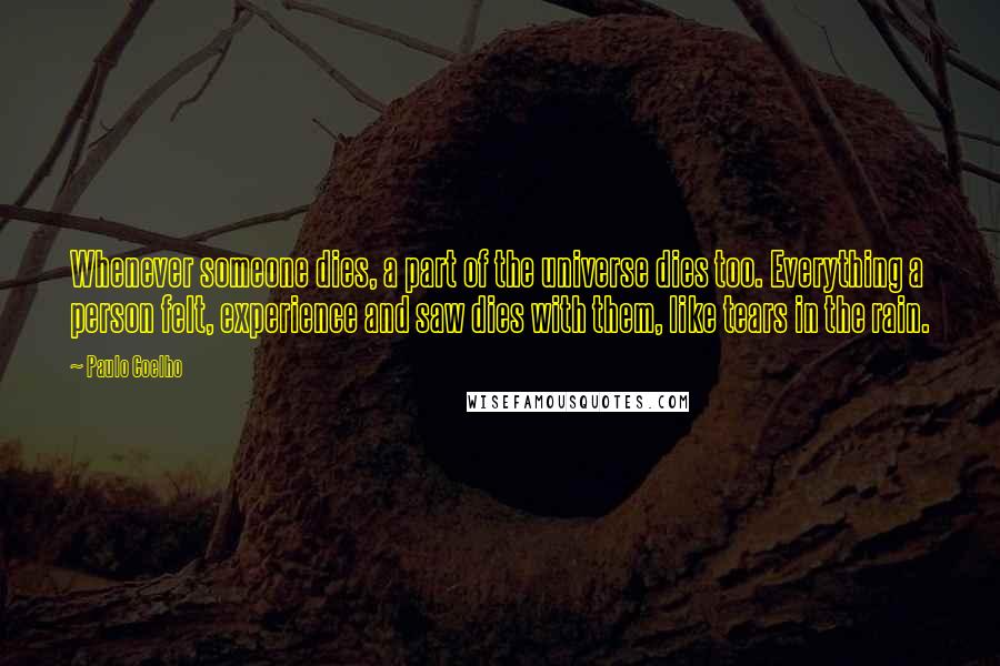 Paulo Coelho Quotes: Whenever someone dies, a part of the universe dies too. Everything a person felt, experience and saw dies with them, like tears in the rain.