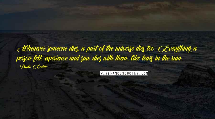 Paulo Coelho Quotes: Whenever someone dies, a part of the universe dies too. Everything a person felt, experience and saw dies with them, like tears in the rain.