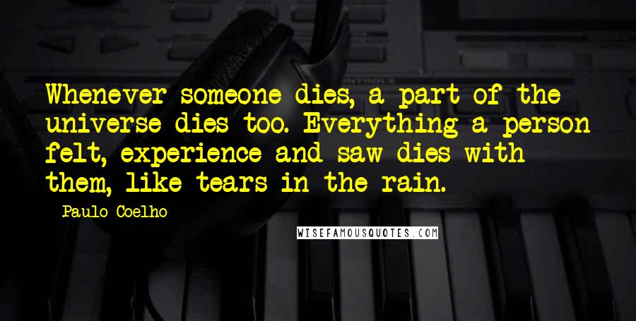 Paulo Coelho Quotes: Whenever someone dies, a part of the universe dies too. Everything a person felt, experience and saw dies with them, like tears in the rain.