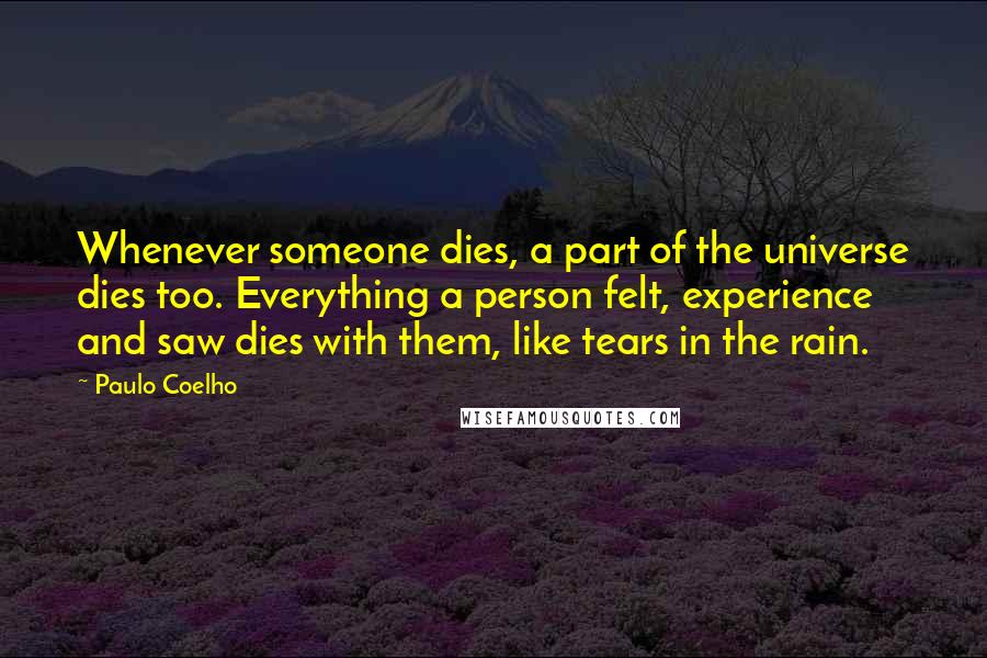 Paulo Coelho Quotes: Whenever someone dies, a part of the universe dies too. Everything a person felt, experience and saw dies with them, like tears in the rain.