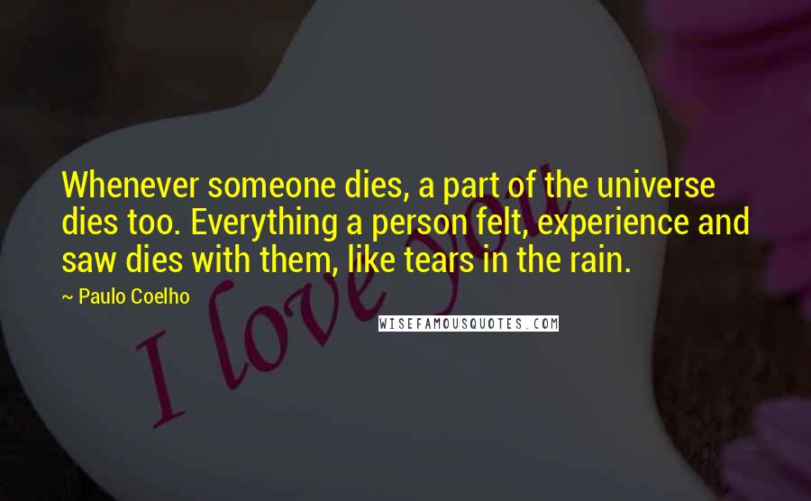 Paulo Coelho Quotes: Whenever someone dies, a part of the universe dies too. Everything a person felt, experience and saw dies with them, like tears in the rain.
