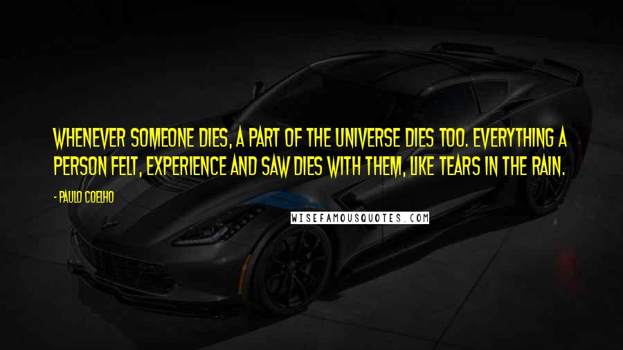 Paulo Coelho Quotes: Whenever someone dies, a part of the universe dies too. Everything a person felt, experience and saw dies with them, like tears in the rain.