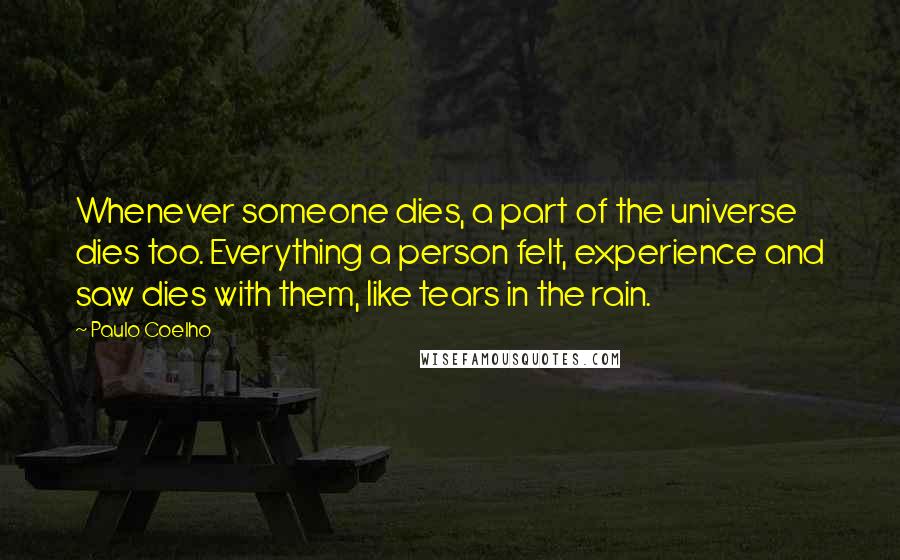 Paulo Coelho Quotes: Whenever someone dies, a part of the universe dies too. Everything a person felt, experience and saw dies with them, like tears in the rain.