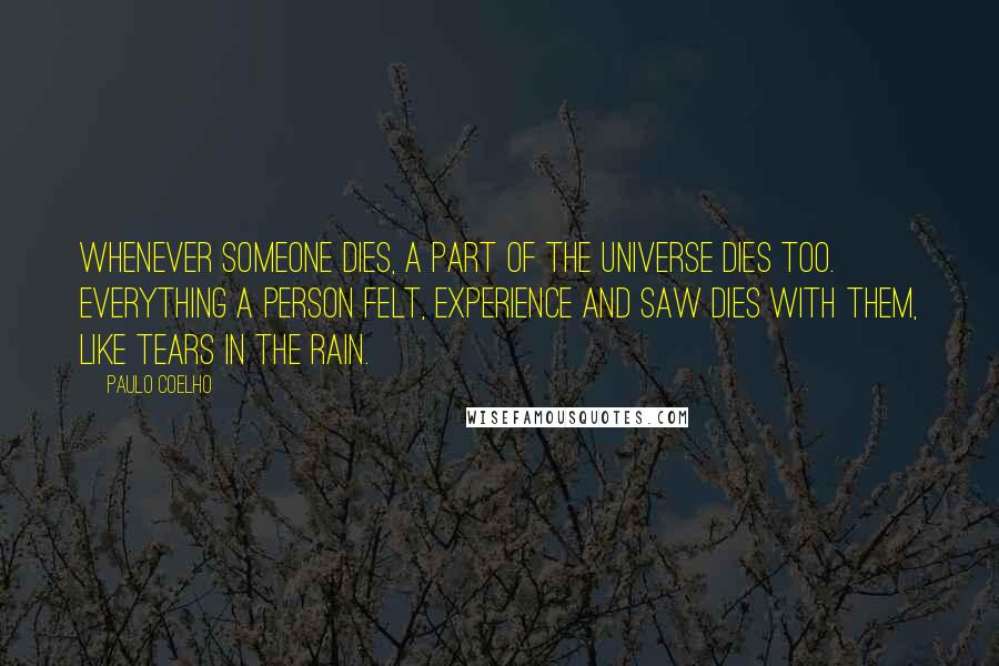 Paulo Coelho Quotes: Whenever someone dies, a part of the universe dies too. Everything a person felt, experience and saw dies with them, like tears in the rain.