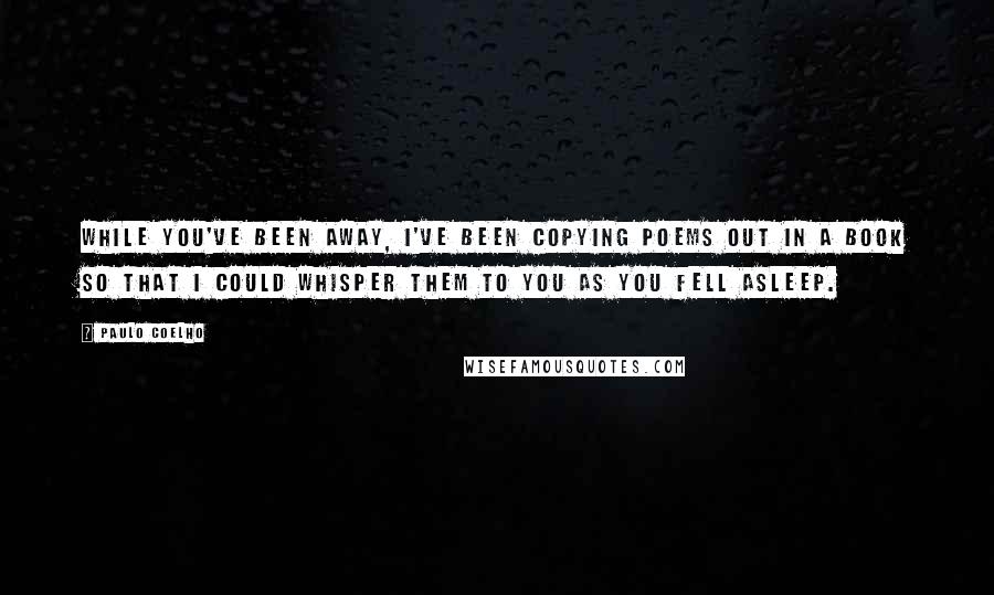 Paulo Coelho Quotes: While you've been away, I've been copying poems out in a book so that I could whisper them to you as you fell asleep.