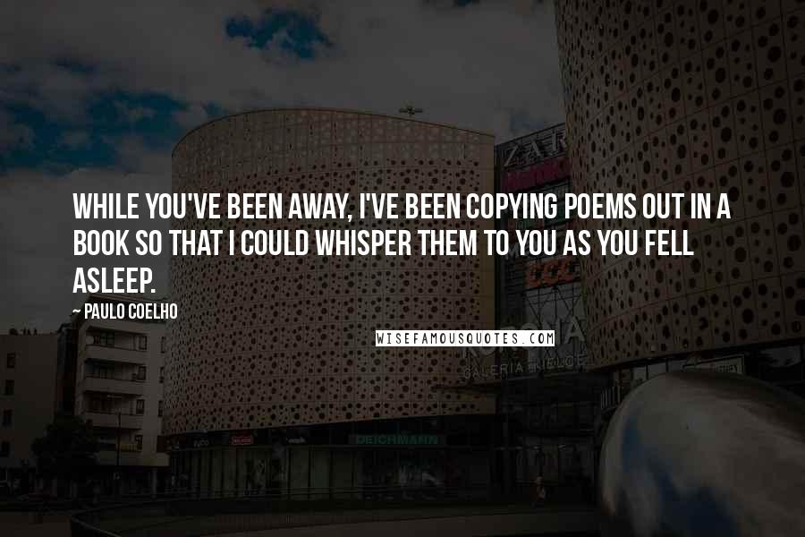 Paulo Coelho Quotes: While you've been away, I've been copying poems out in a book so that I could whisper them to you as you fell asleep.