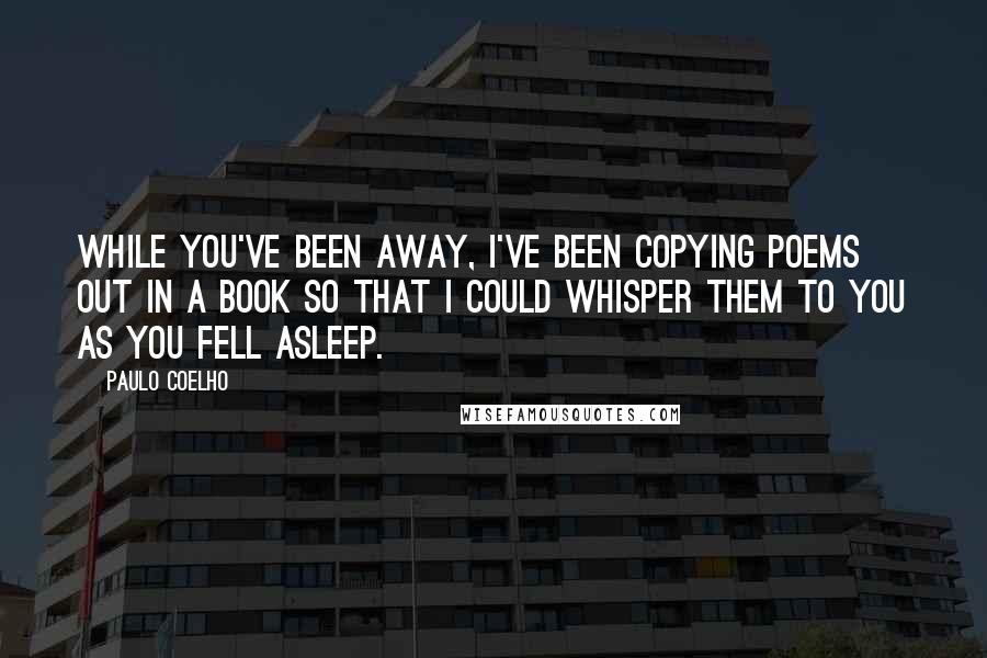 Paulo Coelho Quotes: While you've been away, I've been copying poems out in a book so that I could whisper them to you as you fell asleep.