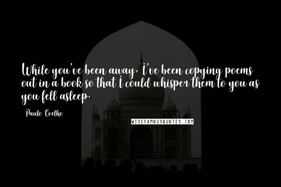 Paulo Coelho Quotes: While you've been away, I've been copying poems out in a book so that I could whisper them to you as you fell asleep.