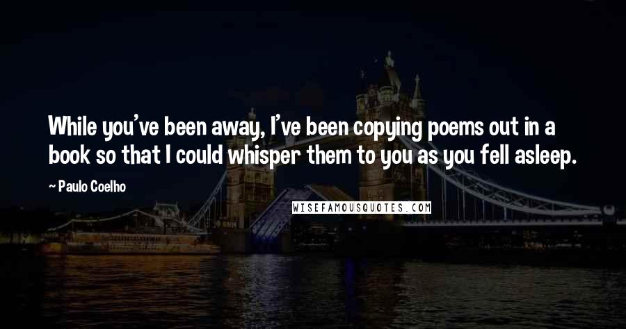 Paulo Coelho Quotes: While you've been away, I've been copying poems out in a book so that I could whisper them to you as you fell asleep.