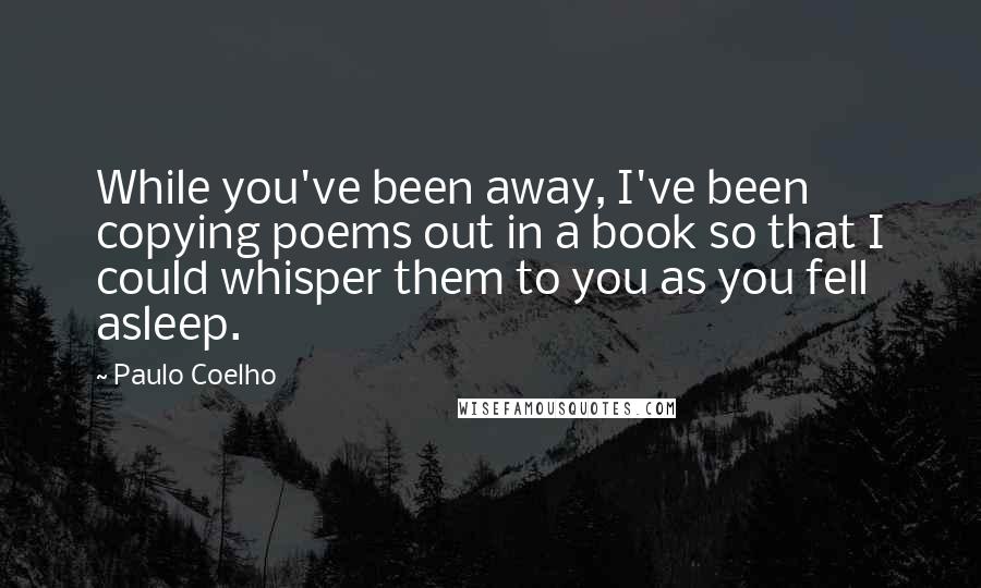 Paulo Coelho Quotes: While you've been away, I've been copying poems out in a book so that I could whisper them to you as you fell asleep.