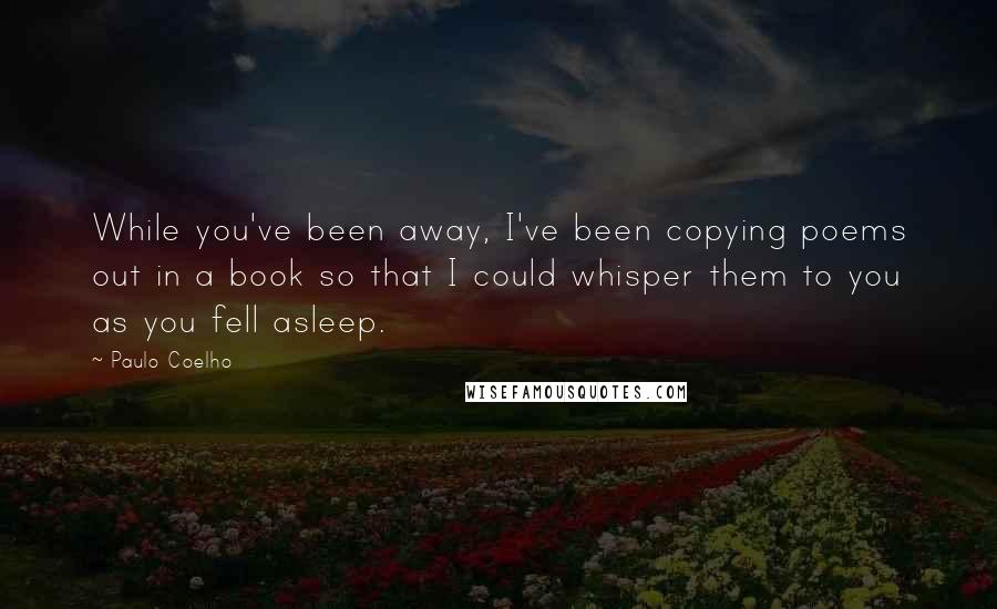 Paulo Coelho Quotes: While you've been away, I've been copying poems out in a book so that I could whisper them to you as you fell asleep.
