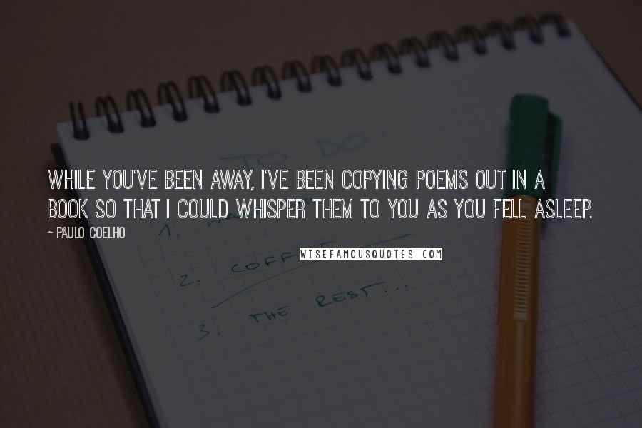 Paulo Coelho Quotes: While you've been away, I've been copying poems out in a book so that I could whisper them to you as you fell asleep.