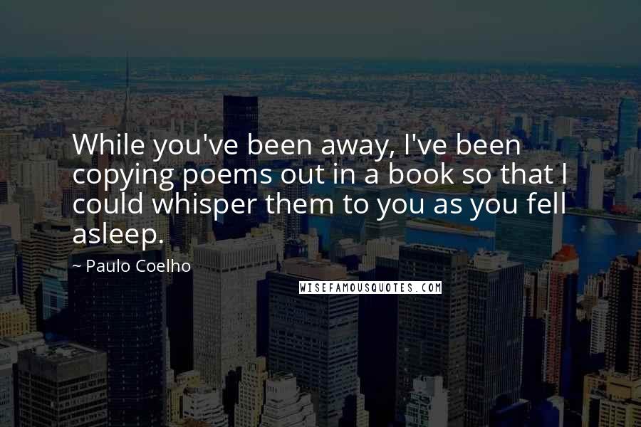 Paulo Coelho Quotes: While you've been away, I've been copying poems out in a book so that I could whisper them to you as you fell asleep.