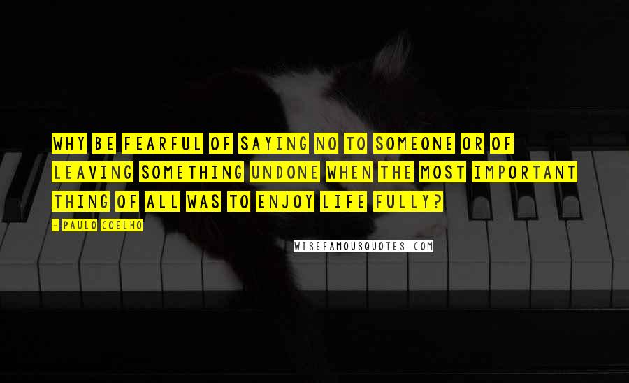 Paulo Coelho Quotes: Why be fearful of saying no to someone or of leaving something undone when the most important thing of all was to enjoy life fully?