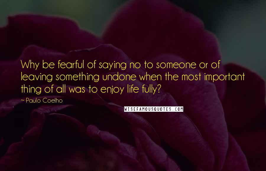 Paulo Coelho Quotes: Why be fearful of saying no to someone or of leaving something undone when the most important thing of all was to enjoy life fully?