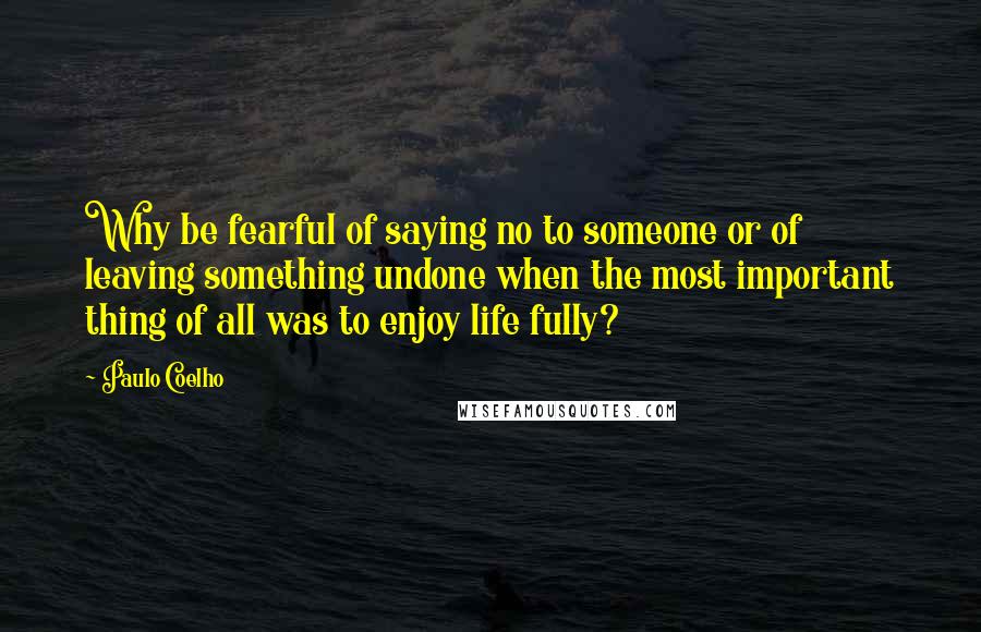 Paulo Coelho Quotes: Why be fearful of saying no to someone or of leaving something undone when the most important thing of all was to enjoy life fully?