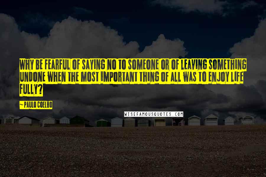 Paulo Coelho Quotes: Why be fearful of saying no to someone or of leaving something undone when the most important thing of all was to enjoy life fully?