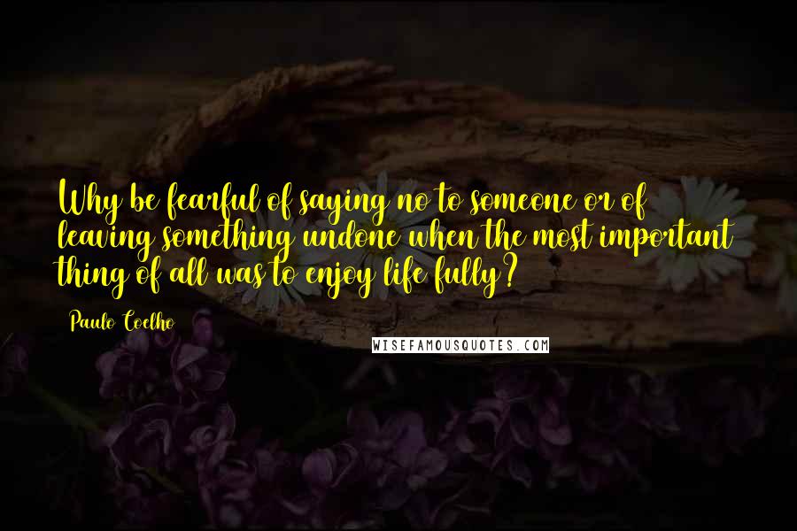 Paulo Coelho Quotes: Why be fearful of saying no to someone or of leaving something undone when the most important thing of all was to enjoy life fully?