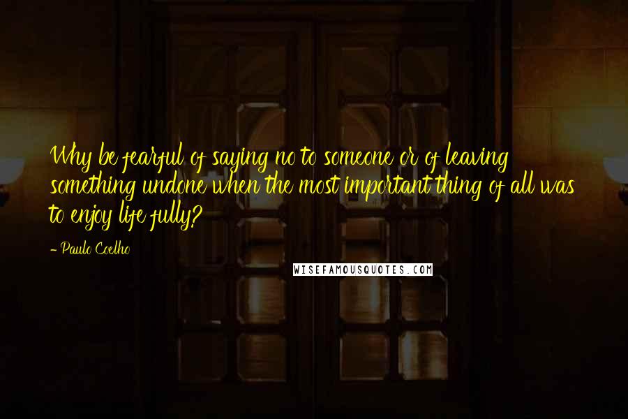 Paulo Coelho Quotes: Why be fearful of saying no to someone or of leaving something undone when the most important thing of all was to enjoy life fully?