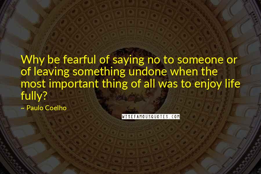 Paulo Coelho Quotes: Why be fearful of saying no to someone or of leaving something undone when the most important thing of all was to enjoy life fully?