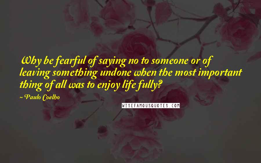 Paulo Coelho Quotes: Why be fearful of saying no to someone or of leaving something undone when the most important thing of all was to enjoy life fully?