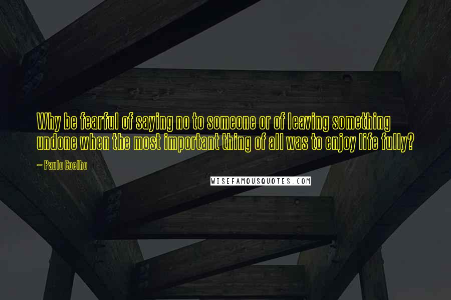 Paulo Coelho Quotes: Why be fearful of saying no to someone or of leaving something undone when the most important thing of all was to enjoy life fully?