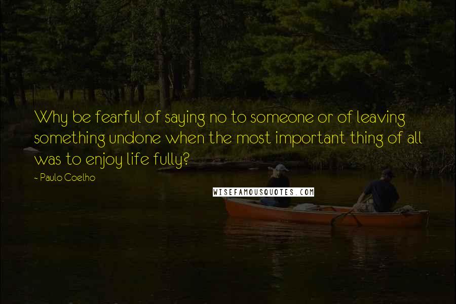 Paulo Coelho Quotes: Why be fearful of saying no to someone or of leaving something undone when the most important thing of all was to enjoy life fully?