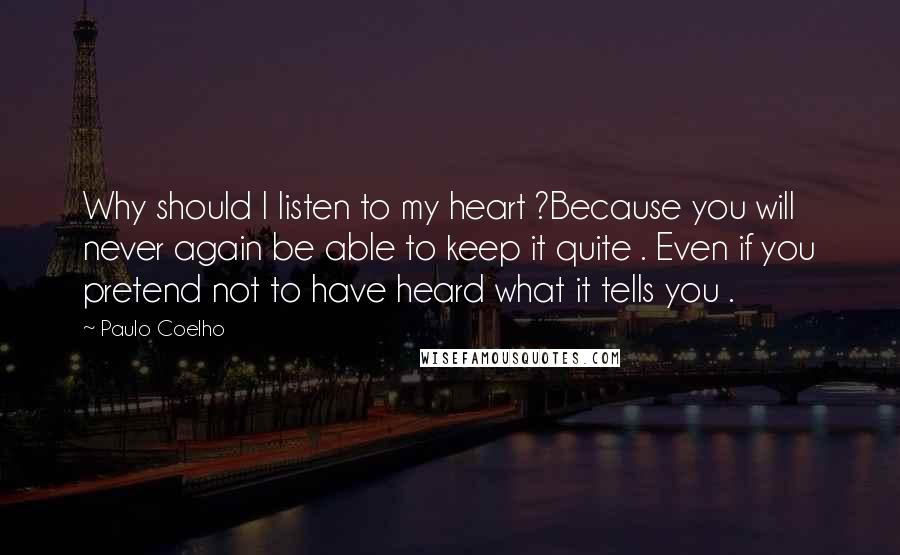 Paulo Coelho Quotes: Why should I listen to my heart ?Because you will never again be able to keep it quite . Even if you pretend not to have heard what it tells you .